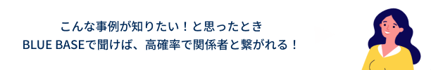 こんな事例が知りたい!と思ったとき
BLUE BASEで聞けば、高確率で関係者と繋がれる!